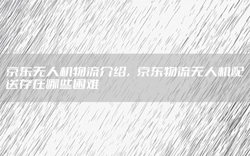京东无人机物流介绍，京东物流无人机配送存在哪些困难