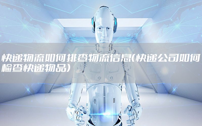 快递物流如何排查物流信息（快递公司如何检查快递物品）