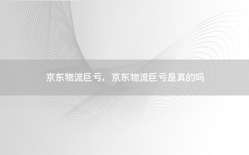 京东物流巨亏，京东物流巨亏是真的吗