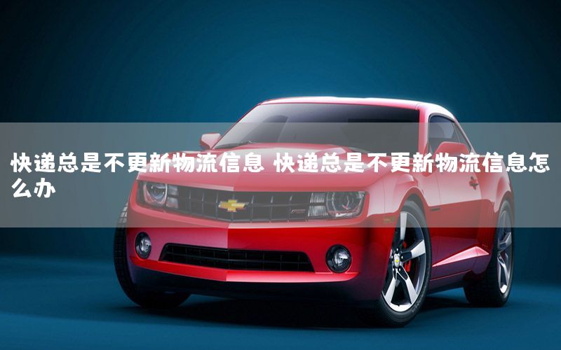 快递总是不更新物流信息（快递总是不更新物流信息怎么办）