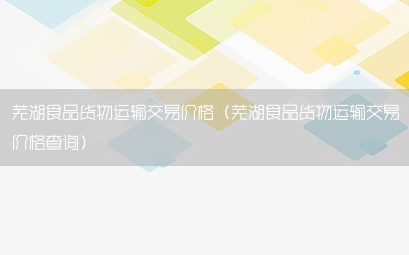 芜湖食品货物运输交易价格（芜湖食品货物运输交易价格查询）