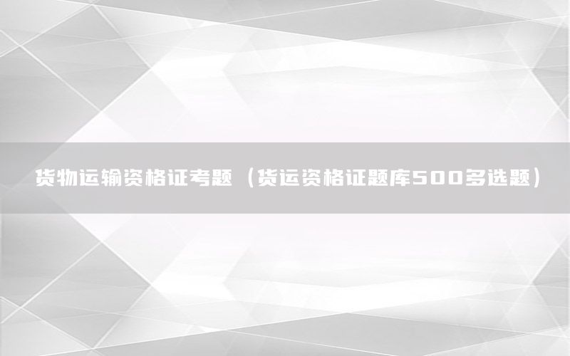 货物运输资格证考题（货运资格证题库500多选题）