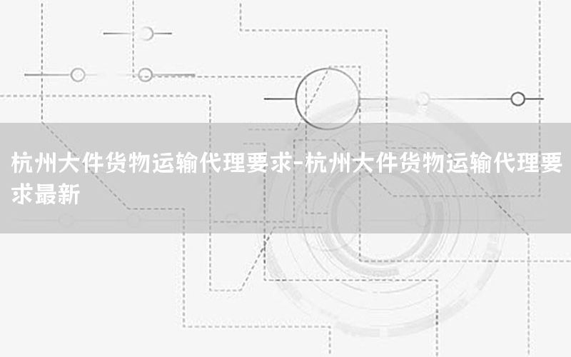 杭州大件货物运输代理要求-杭州大件货物运输代理要求最新