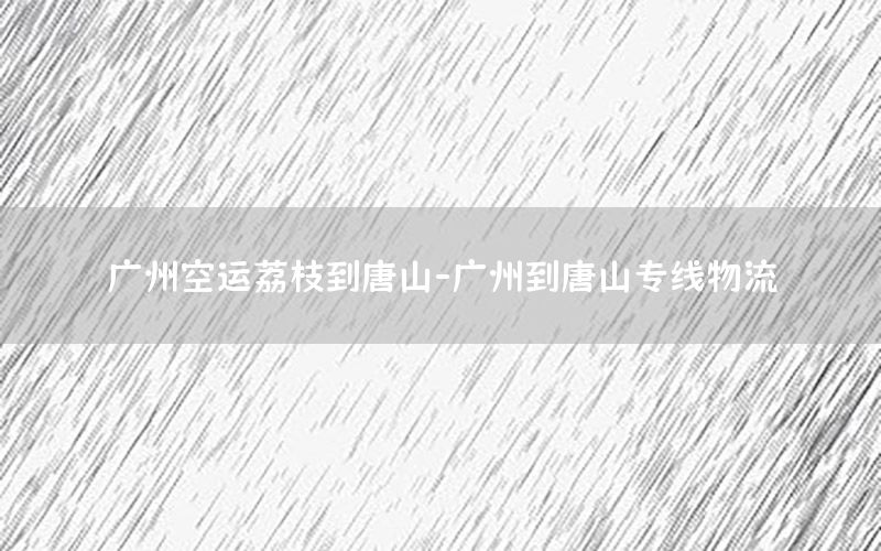 广州空运荔枝到唐山-广州到唐山专线物流