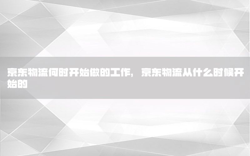 京东物流何时开始做的工作，京东物流从什么时候开始的