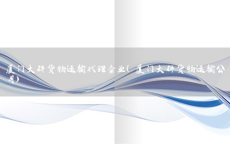 厦门大件货物运输代理企业（厦门大件货物运输公司）