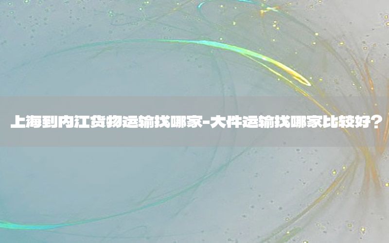 上海到内江货物运输找哪家-大件运输找哪家比较好?
