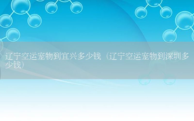 辽宁空运宠物到宜兴多少钱（辽宁空运宠物到深圳多少钱）