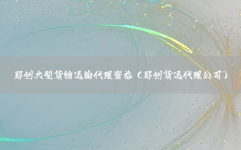 郑州大型货物运输代理资格（郑州货运代理公司）