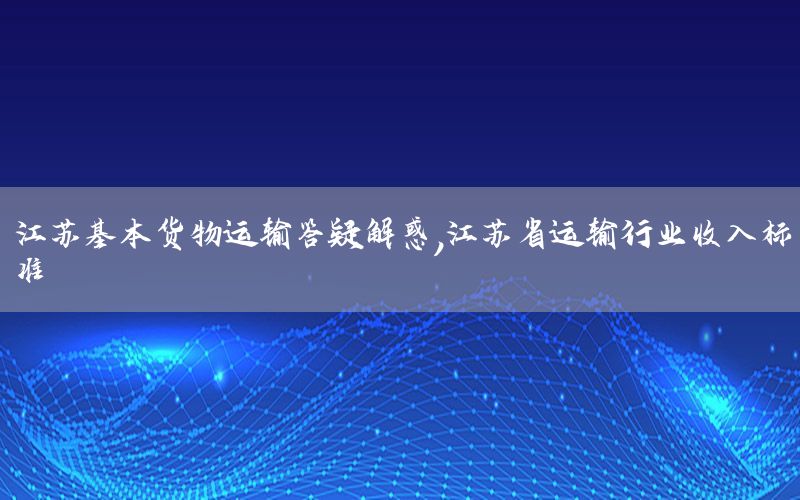 江苏基本货物运输答疑解惑，江苏省运输行业收入标准
