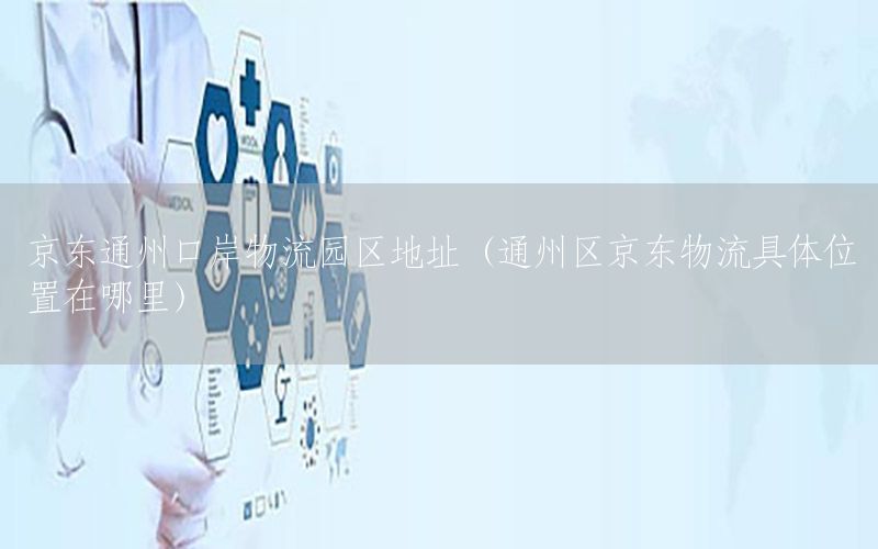 京东通州口岸物流园区地址（通州区京东物流具体位置在哪里）