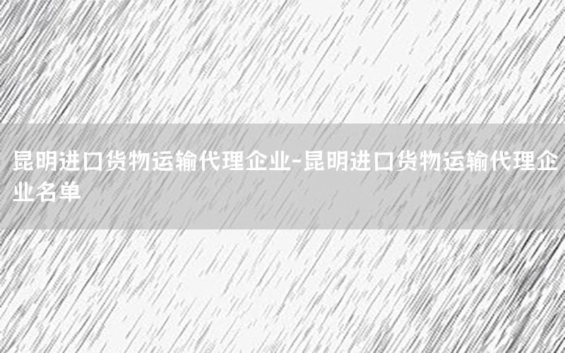 昆明进口货物运输代理企业-昆明进口货物运输代理企业名单