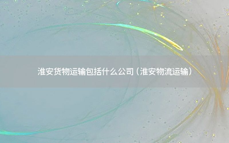 淮安货物运输包括什么公司（淮安物流运输）