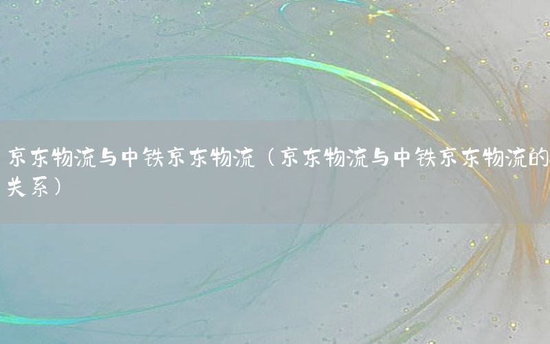 京东物流与中铁京东物流（京东物流与中铁京东物流的关系）