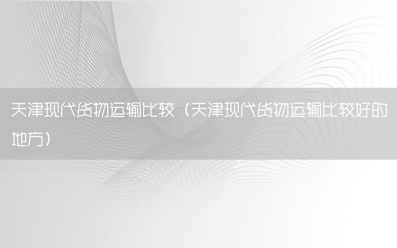 天津现代货物运输比较（天津现代货物运输比较好的地方）