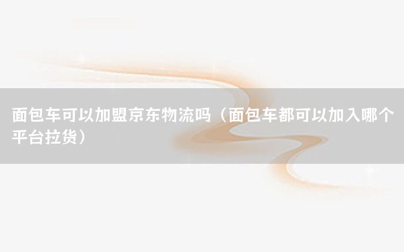 面包车可以加盟京东物流吗（面包车都可以加入哪个平台拉货）