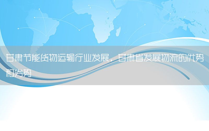 甘肃节能货物运输行业发展，甘肃省发展物流的优势和劣势