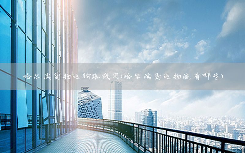 哈尔滨货物运输路线图（哈尔滨货运物流有哪些）