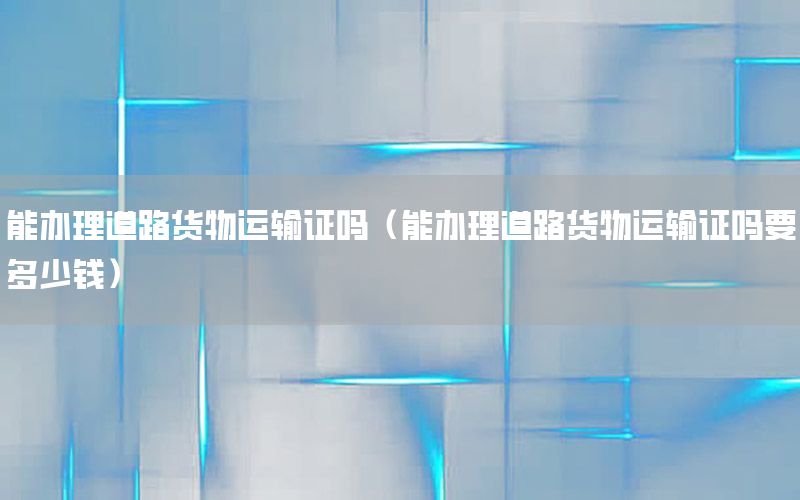 能办理道路货物运输证吗（能办理道路货物运输证吗要多少钱）
