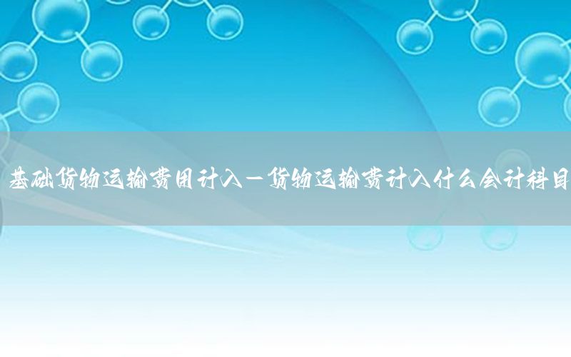 基础货物运输费用计入-货物运输费计入什么会计科目