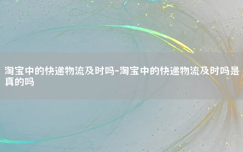 淘宝中的快递物流及时吗-淘宝中的快递物流及时吗是真的吗
