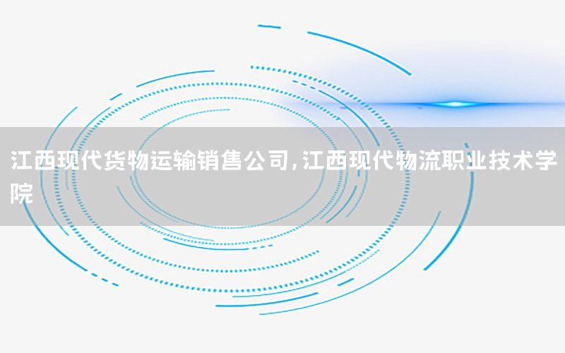 江西现代货物运输销售公司，江西现代物流职业技术学院