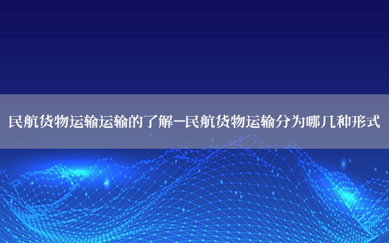 民航货物运输运输的了解-民航货物运输分为哪几种形式