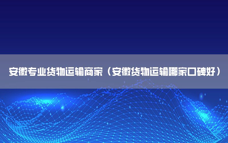 安徽专业货物运输商家（安徽货物运输哪家口碑好）