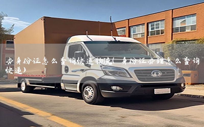 办身份证怎么查询快递物流（身份证办理怎么查询快递）
