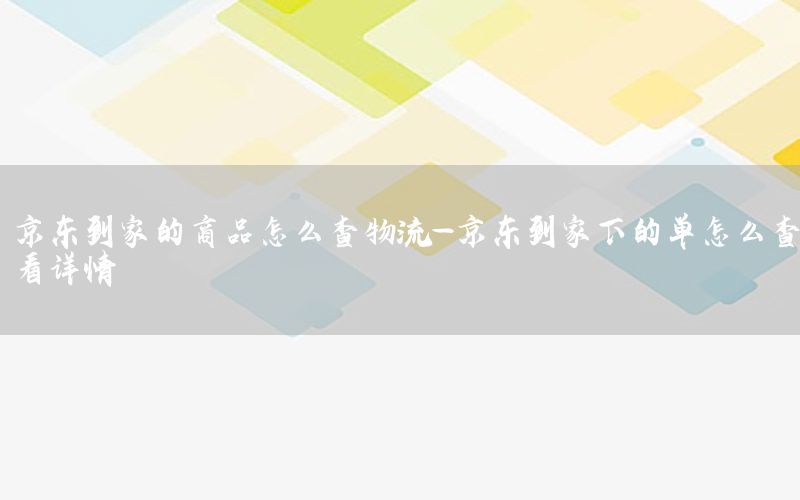 京东到家的商品怎么查物流-京东到家下的单怎么查看详情