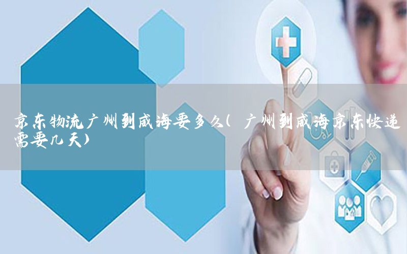 京东物流广州到威海要多久（广州到威海京东快递需要几天）