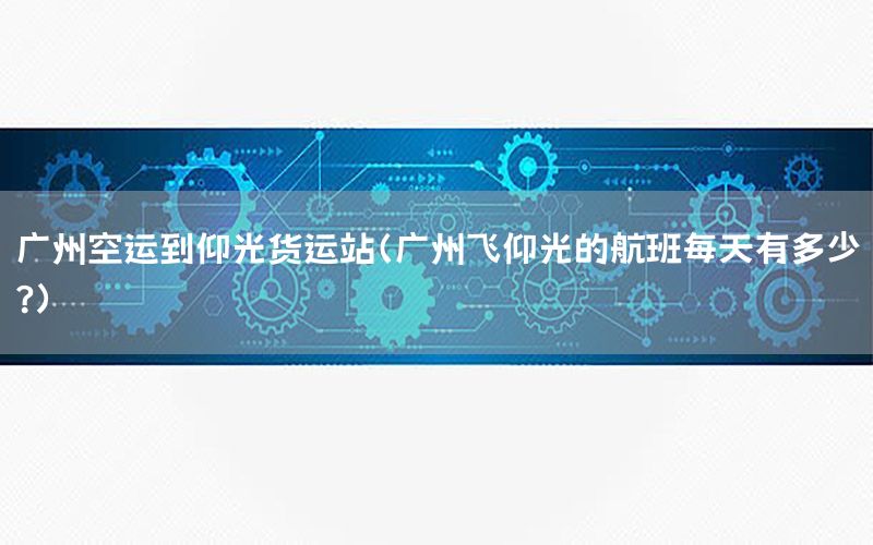 广州空运到仰光货运站（广州飞仰光的航班每天有多少?）