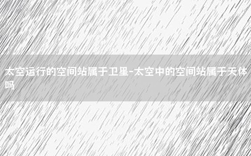 太空运行的空间站属于卫星-太空中的空间站属于天体吗