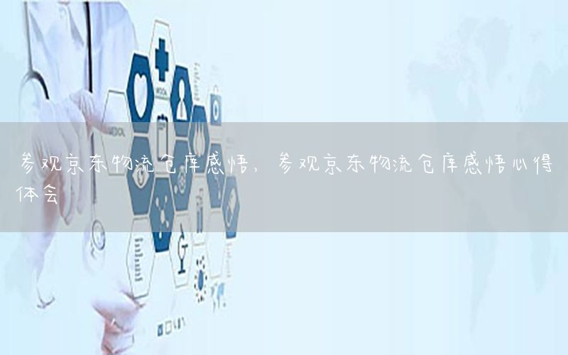 参观京东物流仓库感悟，参观京东物流仓库感悟心得体会