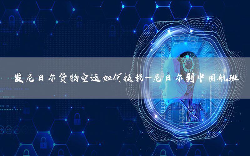 发尼日尔货物空运如何报税-尼日尔到中国航班