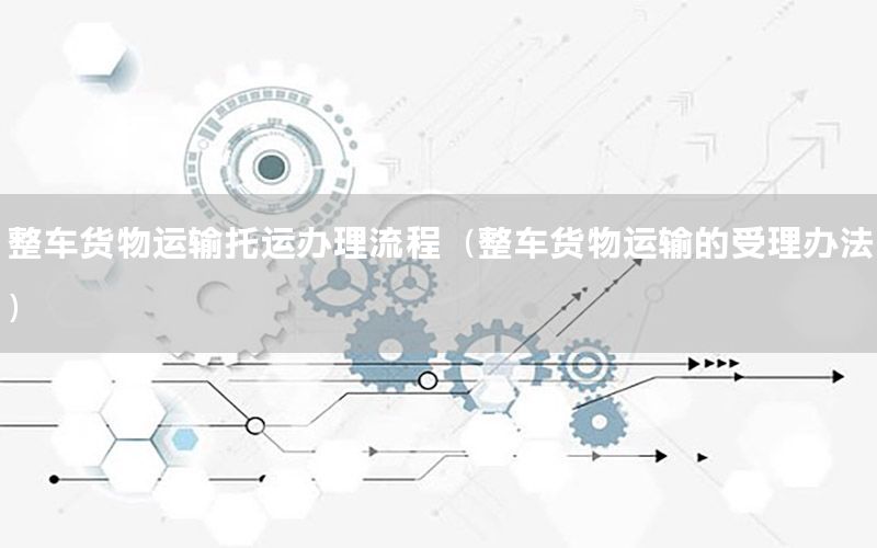 整车货物运输托运办理流程（整车货物运输的受理办法）