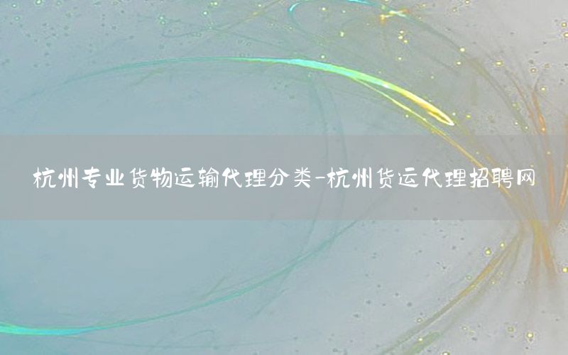 杭州专业货物运输代理分类-杭州货运代理招聘网