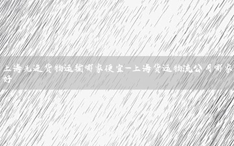 上海先进货物运输哪家便宜-上海货运物流公司哪家好