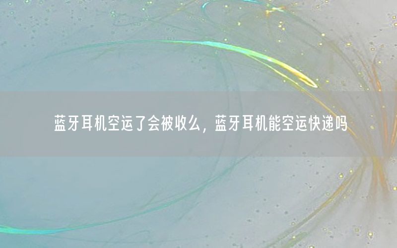 蓝牙耳机空运了会被收么，蓝牙耳机能空运快递吗