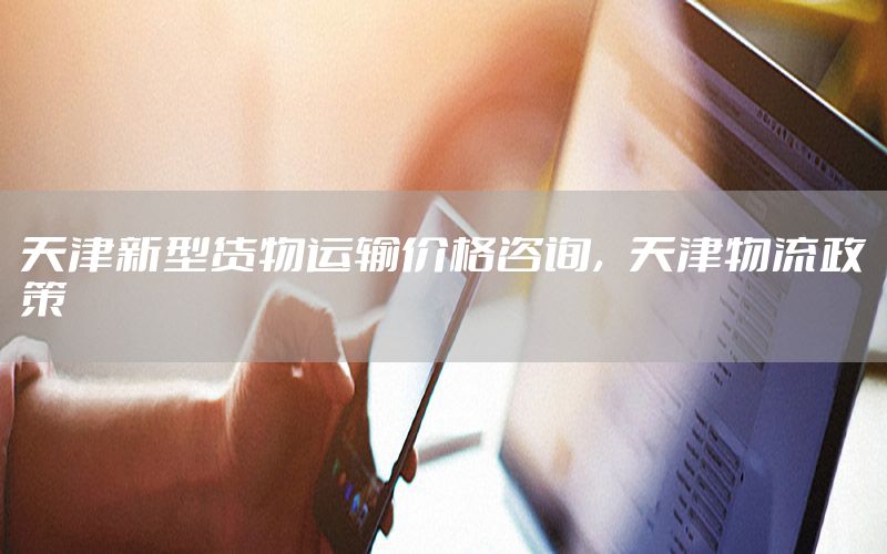 天津新型货物运输价格咨询，天津物流政策