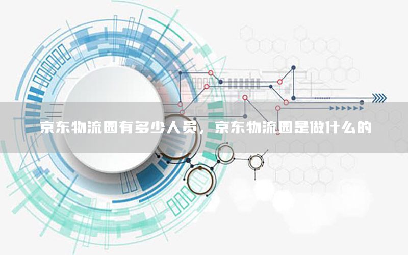 京东物流园有多少人员，京东物流园是做什么的