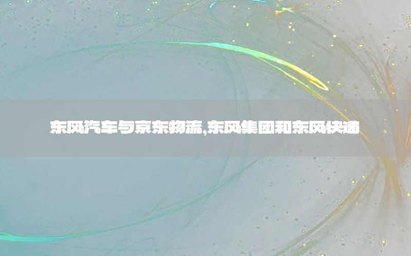 东风汽车与京东物流，东风集团和东风快递