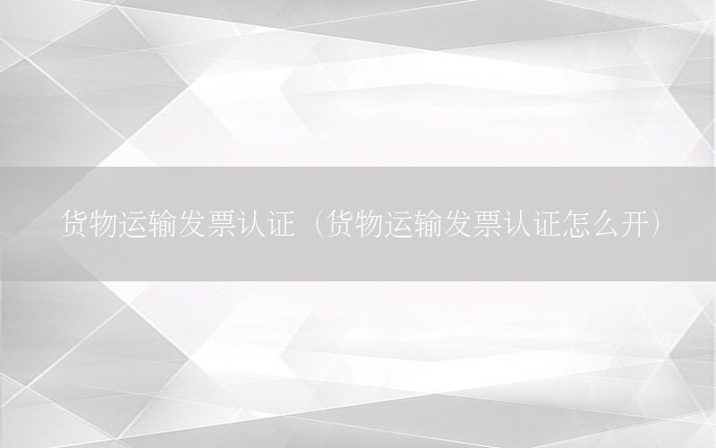 货物运输发票认证（货物运输发票认证怎么开）