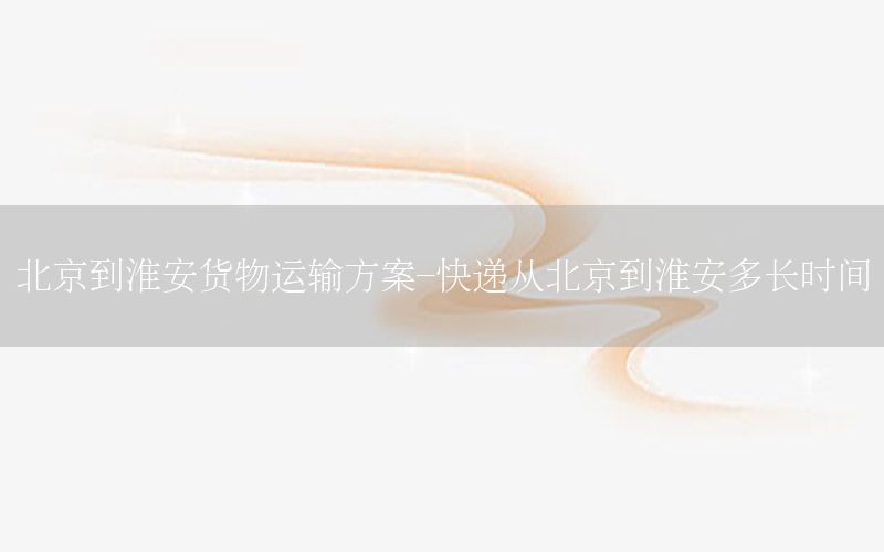 北京到淮安货物运输方案-快递从北京到淮安多长时间