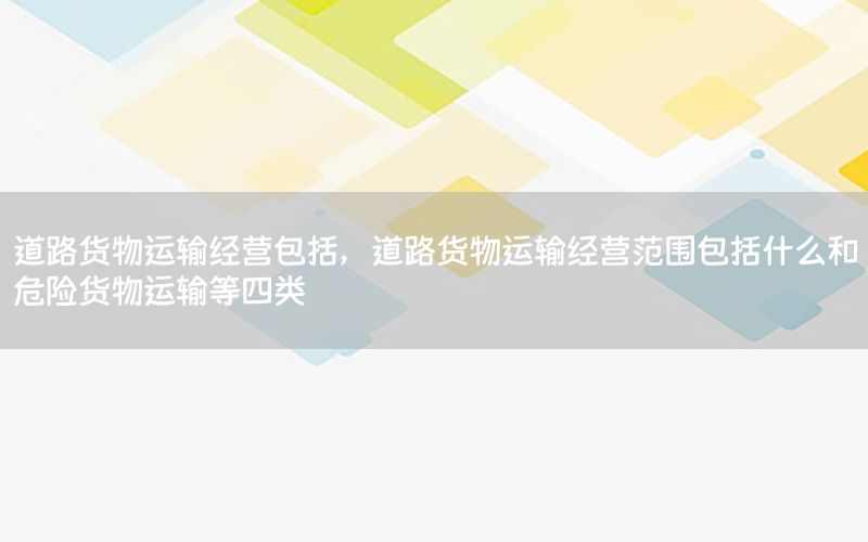 道路货物运输经营包括，道路货物运输经营范围包括什么和危险货物运输等四类