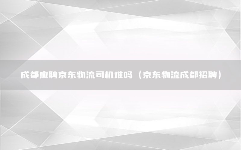 成都应聘京东物流司机难吗（京东物流成都招聘）