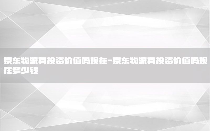 京东物流有投资价值吗现在-京东物流有投资价值吗现在多少钱