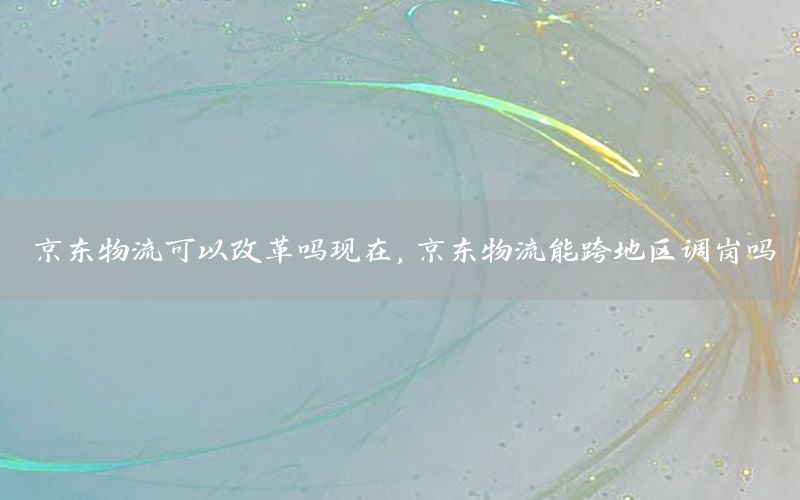 京东物流可以改革吗现在，京东物流能跨地区调岗吗