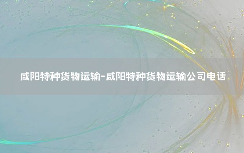 咸阳特种货物运输-咸阳特种货物运输公司电话