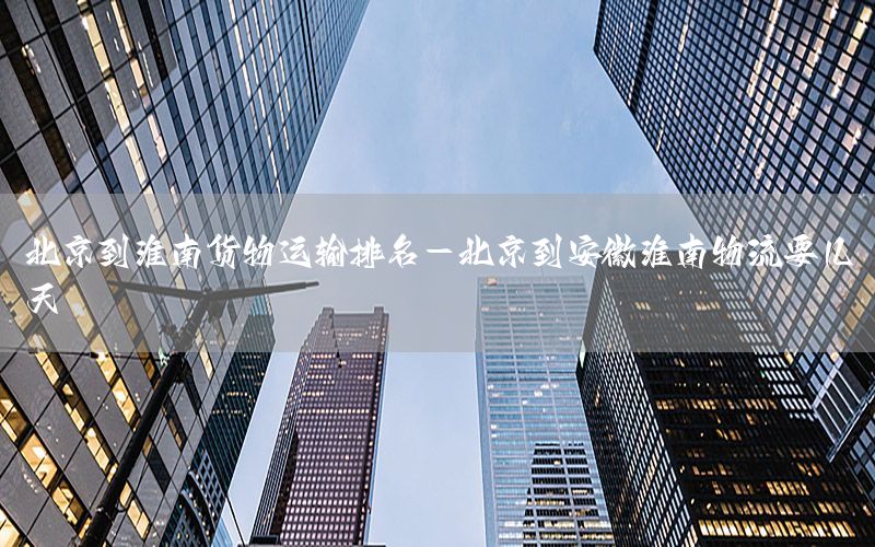 北京到淮南货物运输排名-北京到安徽淮南物流要几天